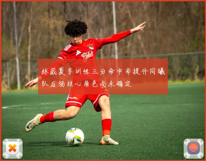 林葳夏季训练三分命中率提升同曦队后场核心角色尚未确定