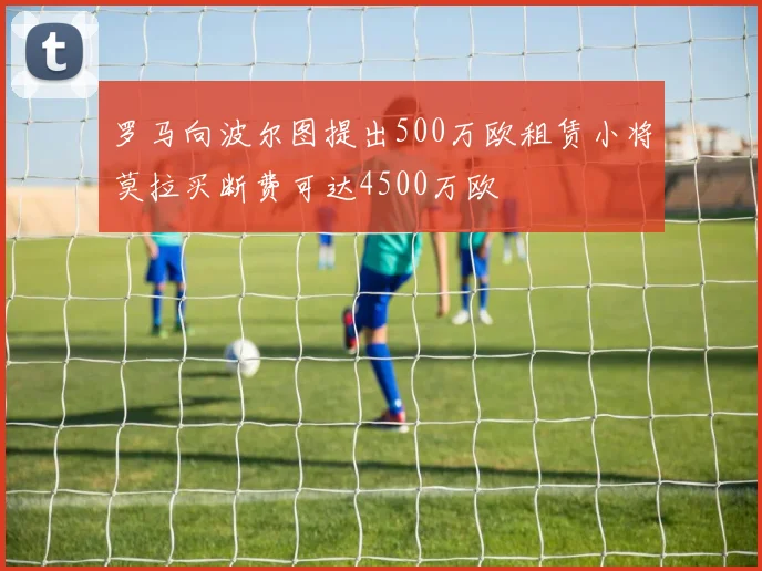 罗马向波尔图提出500万欧租赁小将莫拉买断费可达4500万欧
