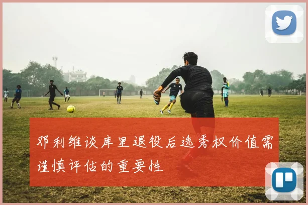 邓利维谈库里退役后选秀权价值需谨慎评估的重要性