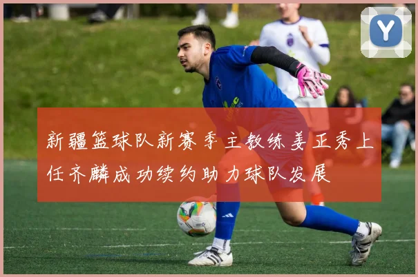 新疆篮球队新赛季主教练姜正秀上任齐麟成功续约助力球队发展
