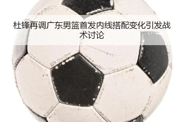 杜锋再调广东男篮首发内线搭配变化引发战术讨论