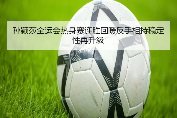 孙颖莎全运会热身赛连胜回暖反手相持稳定性再升级